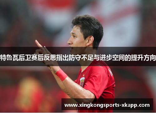 特鲁瓦后卫赛后反思指出防守不足与进步空间的提升方向