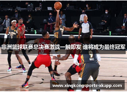 非洲篮球联赛总决赛激战一触即发 谁将成为最终冠军