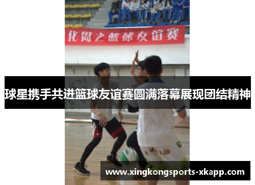 球星携手共进篮球友谊赛圆满落幕展现团结精神