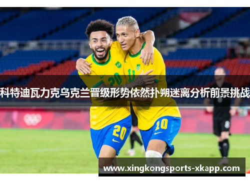 科特迪瓦力克乌克兰晋级形势依然扑朔迷离分析前景挑战